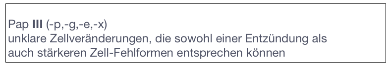 
Pap III (-p,-g,-e,-x)
unklare Zellveränderungen, die sowohl einer Entzündung als 
auch stärkeren Zell-Fehlformen entsprechen können